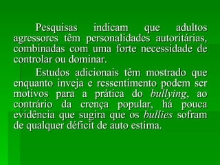 Pesquisas indicam que adultos agressores têm personalidades autoritárias, combinadas com uma forte necessidade de controlar ou dominar. Estudos adicionais têm mostrado que enquanto inveja e ressentimento podem ser motivos para a prática do  bullying , ao contrário da crença popular, há pouca evidência que sugira que os  bullies  sofram de qualquer déficit de auto estima. 