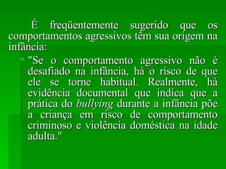É freqüentemente sugerido que os comportamentos agressivos têm sua origem na infância: "Se o comportamento agressivo não é desafiado na infância, há o risco de que ele se torne habitual. Realmente, há evidência documental que indica que a prática do  bullying  durante a infância põe a criança em risco de comportamento criminoso e violência doméstica na idade adulta." 