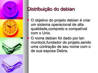 Distribuição do debian O objetivo do projeto debian   é criar um sistema operacional de alta qualidade,compreto e compatível com o Unix. O nome debian foi dado por lan murdock,fundador do projeto,sendo uma contração de seu nome com o de sua esposa Debra. 