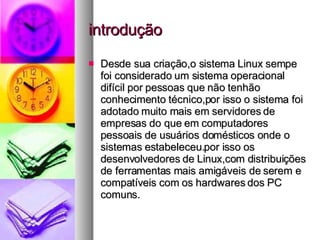 introdução Desde sua criação,o sistema Linux sempe foi considerado um sistema operacional difícil por pessoas que não tenhão conhecimento técnico,por isso o sistema foi adotado muito mais em servidores de empresas do que em computadores pessoais de usuários domésticos onde o sistemas estabeleceu.por isso os desenvolvedores de Linux,com distribuições de ferramentas mais amigáveis de serem e compatíveis com os hardwares dos PC comuns. 