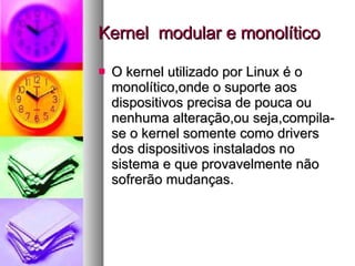 Kernel  modular e monolítico O kernel utilizado por Linux é o monolítico,onde o suporte aos dispositivos precisa de pouca ou nenhuma alteração,ou seja,compila-se o kernel somente como drivers dos dispositivos instalados no sistema e que provavelmente não sofrerão mudanças. 