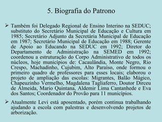 5. Biografia do Patrono Também foi Delegado Regional de Ensino Interino na SEDUC; substituto do Secretário Municipal de Educação e Cultura em 1985; Secretário Adjunto da Secretária Municipal de Educação em 1987; Secretário Municipal de Educação em 1988; Gerente de Apoio ao Educando na SEDUC em 1992; Diretor do Departamento de Administração na SEMED em 1992; coordenou a estruturação do Corpo Administrativo de todos os núcleos, hoje municípios de: Cacaulândia, Monte Negro, Rio Crespo, Machadinho, Cujubim, Alto Paraíso, onde formou o primeiro quadro de professores para esses locais; elaborou o projeto de ampliação das escolas: Migrantes, Balão Mágico, Chapeuzinho Vermelho, Magdalena Tagliaferro, Doutor Dirceu de Almeida, Mario Quintana, Aldemir Lima Cantanhede e Eva dos Santos; Coordenador do Provão para 11 municípios. Atualmente Levi está aposentado, porém continua trabalhando ajudando a escola com palestras e desenvolvendo projetos de arborização. 