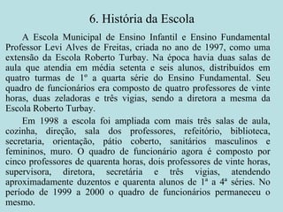 6. História da Escola A Escola Municipal de Ensino Infantil e Ensino Fundamental Professor Levi Alves de Freitas, criada no ano de 1997, como uma extensão da Escola Roberto Turbay. Na época havia duas salas de aula que atendia em média setenta e seis alunos, distribuídos em quatro turmas de 1º a quarta série do Ensino Fundamental. Seu quadro de funcionários era composto de quatro professores de vinte horas, duas zeladoras e três vigias, sendo a diretora a mesma da Escola Roberto Turbay. Em 1998 a escola foi ampliada com mais três salas de aula, cozinha, direção, sala dos professores, refeitório, biblioteca, secretaria, orientação, pátio coberto, sanitários masculinos e femininos, muro. O quadro de funcionário agora é composto por cinco professores de quarenta horas, dois professores de vinte horas, supervisora, diretora, secretária e três vigias, atendendo aproximadamente duzentos e quarenta alunos de 1ª a 4ª séries. No período de 1999 a 2000 o quadro de funcionários permaneceu o mesmo. 