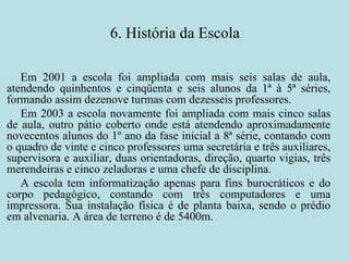 6. História da Escola Em 2001 a escola foi ampliada com mais seis salas de aula, atendendo quinhentos e cinqüenta e seis alunos da 1ª à 5ª séries, formando assim dezenove turmas com dezesseis professores. Em 2003 a escola novamente foi ampliada com mais cinco salas de aula, outro pátio coberto onde está atendendo aproximadamente novecentos alunos do 1º ano da fase inicial a 8ª série, contando com o quadro de vinte e cinco professores uma secretária e três auxiliares, supervisora e auxiliar, duas orientadoras, direção, quarto vigias, três merendeiras e cinco zeladoras e uma chefe de disciplina. A escola tem informatização apenas para fins burocráticos e do corpo pedagógico, contando com três computadores e uma impressora. Sua instalação física é de planta baixa, sendo o prédio em alvenaria. A área de terreno é de 5400m. 