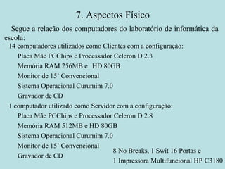 7.  Aspectos Físico 14 computadores utilizados como Clientes com a configuração: Placa Mãe PCChips e Processador Celeron D 2.3 Memória RAM 256MB e  HD 80GB Monitor de 15’ Convencional Sistema Operacional Curumim 7.0 Gravador de CD  1 computador utilizado como Servidor com a configuração: Placa Mãe PCChips e Processador Celeron D 2.8 Memória RAM 512MB e HD 80GB Sistema Operacional Curumim 7.0 Monitor de 15’ Convencional Gravador de CD 8 No Breaks, 1 Swit 16 Portas e  1 Impressora Multifuncional HP C3180  Segue a relação dos computadores do laboratório de informática da escola: 