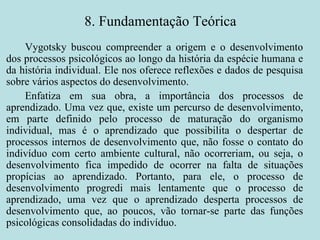 8. Fundamentação Teórica Vygotsky buscou compreender a origem e o desenvolvimento dos processos psicológicos ao longo da história da espécie humana e da história individual. Ele nos oferece reflexões e dados de pesquisa sobre vários aspectos do desenvolvimento.  Enfatiza em sua obra, a importância dos processos de aprendizado. Uma vez que, existe um percurso de desenvolvimento, em parte definido pelo processo de maturação do organismo individual, mas é o aprendizado que possibilita o despertar de processos internos de desenvolvimento que, não fosse o contato do indivíduo com certo ambiente cultural, não ocorreriam, ou seja, o desenvolvimento fica impedido de ocorrer na falta de situações propícias ao aprendizado. Portanto, para ele, o processo de desenvolvimento progredi mais lentamente que o processo de aprendizado, uma vez que o aprendizado desperta processos de desenvolvimento que, ao poucos, vão tornar-se parte das funções psicológicas consolidadas do indivíduo. 