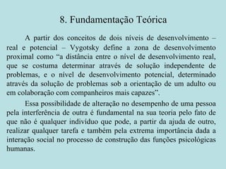 8. Fundamentação Teórica A partir dos conceitos de dois níveis de desenvolvimento – real e potencial – Vygotsky define a zona de desenvolvimento proximal como “a distância entre o nível de desenvolvimento real, que se costuma determinar através de solução independente de problemas, e o nível de desenvolvimento potencial, determinado através da solução de problemas sob a orientação de um adulto ou em colaboração com companheiros mais capazes”.  Essa possibilidade de alteração no desempenho de uma pessoa pela interferência de outra é fundamental na sua teoria pelo fato de que não é qualquer indivíduo que pode, a partir da ajuda de outro, realizar qualquer tarefa e também pela extrema importância dada a interação social no processo de construção das funções psicológicas humanas.  