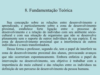 8. Fundamentação Teórica Sua concepção sobre as relações entre desenvolvimento e aprendizado, e particularmente sobre a zona de desenvolvimento proximal, estabelece forte ligação entre o processo de desenvolvimento e a relação do indivíduo com seu ambiente sócio-cultural e com sua situação de organismo que não se desenvolve plenamente sem o suporte de outros indivíduos de sua espécie. É na zona de desenvolvimento proximal que a interferência de outros indivíduos é a mais transformadora. Dessa forma o professor, segundo ele, tem o papel de interferir na zona de desenvolvimento proximal dos alunos, provocando avanços que não ocorreriam espontaneamente. Embora enfatiza o papel da intervenção no desenvolvimento, seu objetivo é trabalhar com a importância do meio cultural e das relações entre os indivíduos na definição de um percurso de desenvolvimento da pessoa humana. 