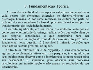 8. Fundamentação Teórica A consciência individual e os aspectos subjetivos que constituem cada pessoa são elementos essenciais no desenvolvimento da psicologia humana. A constante recriação da cultura por parte de cada um dos seus membros é a base do processo histórico, sempre em transformação, das sociedades humanas. Conceito significante, em sua teoria, é a imitação, vista por ele como uma oportunidade da criança realizar ações que estão além de suas próprias capacidades, o que contribuiria para seu desenvolvimento. A noção de zona de desenvolvimento proximal é fundamental nessa questão: só é possível à imitação de ações que estão dentro da zona proximal do sujeito. Outro fator relevante foi o de Vygotsky e seus colaboradores agirem como elementos ativos em suas pesquisas, interagindo com seus sujeitos para observar como a interferência de outra pessoa afeta seu desempenho e, sobretudo, para observar seus processos psicológicos em transformação e não apenas os resultados de seu desempenho. 