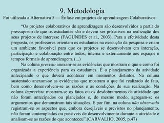 9. Metodologia “ Os projetos colaborativos de aprendizagem são desenvolvidos a partir do pressuposto de que os estudantes são e devem ser pró-ativos na realização dos seus projetos de interesse (FAGUNDES et ai., 2003). Para a efetividade desta proposta, os professores orientam os estudantes na execução da pesquisa e criam um ambiente favorável para que os projetos se desenvolvam em interação, participação e colaboração entre todos, interna e externamente aos espaços e tempos formais de aprendizagem. (...) Na coluna  previsto  anexam-se as evidências que mostram o que e como foi organizada a experiência para os estudantes. É o planejamento da atividade antecipando o que deverá acontecer em momentos distintos. Na coluna sustentado anexam-se as evidências que mostram o que foi realizado de fato, bem como desenvolvem-se as razões e as condições de sua realização. Na coluna  imprevisto  mostram-se os fatos ou os desdobramentos da atividade que não foram antecipados ou planejados e, do mesmo modo, agregam-se os argumentos que demonstram tais situações. E por fim, na coluna  não observado  registram-se os aspectos que, embora desejáveis e previstos no planejamento, não foram contemplados ou passíveis de desenvolvimento durante a atividade e analisam-se as razões do que aconteceu”.(CARVALHO, 2005, p.47) Foi utilizada a Alternativa 5 — Ênfase em projetos de aprendizagem Colaborativos: 