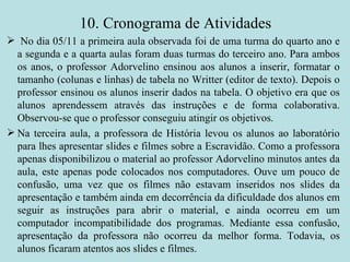 10. Cronograma de Atividades No dia 05/11 a primeira aula observada foi de uma turma do quarto ano e a segunda e a quarta aulas foram duas turmas do terceiro ano. Para ambos os anos, o professor Adorvelino ensinou aos alunos a inserir, formatar o tamanho (colunas e linhas) de tabela no Writter (editor de texto). Depois o professor ensinou os alunos inserir dados na tabela. O objetivo era que os alunos aprendessem através das instruções e de forma colaborativa. Observou-se que o professor conseguiu atingir os objetivos. Na terceira aula, a professora de História levou os alunos ao laboratório para lhes apresentar slides e filmes sobre a Escravidão. Como a professora apenas disponibilizou o material ao professor Adorvelino minutos antes da aula, este apenas pode colocados nos computadores. Ouve um pouco de confusão, uma vez que os filmes não estavam inseridos nos slides da apresentação e também ainda em decorrência da dificuldade dos alunos em seguir as instruções para abrir o material, e ainda ocorreu em um computador incompatibilidade dos programas. Mediante essa confusão, apresentação da professora não ocorreu da melhor forma. Todavia, os alunos ficaram atentos aos slides e filmes.   