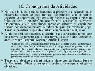 10. Cronograma de Atividades No dia 11/11, no período matutino, a primeira e a segunda aulas observadas foram de duas turmas  do primeiro ano, os alunos jogaram. O objetivo do jogo era atingir apenas as vogais através de tiros, ou seja, o objetivo era distinguir as consoantes da vogais. Observou-se que alguns alunos apesar de saberem as vogais não tinham coordenação motora o suficiente para ter excito no jogo. Todavia, percebeu-se que eles tinham compreendido o objetivo.  Ainda no período matutino, a terceira e a quarta aulas foram com uma turma do terceiro ano e uma turma do quarto ano. Ambos os anos, jogaram Tangram. Segundo Amélia Hamze: Todavia, o objetivo era familiarizar o aluno com as figuras básicas da Geometria. Observou-se que o professor conseguiu atingir os objetivos. “ Com o uso do Tangram podemos trabalhar a identificação, comparação, descrição, classificação e desenho de formas geométricas planas, visão e aspectos de figuras planas, exploração de transformações geométricas através de decomposição e composição de figuras, abrangência das propriedades das figuras geométricas planas, reprodução e resolução de problemas usando padrões geométricos”.  