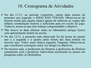10. Cronograma de Atividades No dia 11/11, no período vespertino, outras duas turmas do primeiro ano jogaram o JOGO DAS VOGAIS. Observou-se do mesmo modo que alguns alunos apesar de saberem as vogais não tinham coordenação motora o suficiente para ter excito no jogo. Todavia, notou-se que eles tinham compreendido o objetivo.  Não houve as duas últimas aulas no laboratório porque houve uma apresentação teatral na escola. No dia 12/11, a primeira aula observada foi da turma do quarto ano e a segunda e a quarta aulas foram das duas turmas do terceiro ano. Todos esses alunos jogaram Tangram. Observou-se que o professor conseguiu outra vez atingir os objetivos. Na terceira aula, a professora de História a professora de História juntamente com o professor Adorvelino auxiliaram os alunos em pesquisas sobre os Quilombos. 