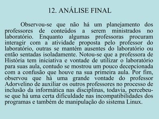 12. ANÁLISE FINAL Observou-se que não há um planejamento dos professores de conteúdos a serem ministrados no laboratório. Enquanto algumas professoras procuram interagir com a atividade proposta pelo professor do laboratório, outras se mantém ausentes do laboratório ou então sentadas isoladamente. Notou-se que a professora de História tem iniciativa e vontade de utilizar o laboratório para suas aula, contudo se mostrou um pouco decepcionada com a confusão que houve na sua primeira aula. Por fim, observou que há uma grande vontade do professor Adorvelino de auxiliar os outros professores no processo de inclusão da informática nas disciplinas, todavia, percebeu-se que há uma certa dificuldade nas incompatibilidades dos programas e também de manipulação do sistema Linux.   