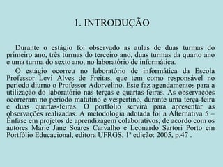 1. INTRODUÇÃO Durante o estágio foi observado as aulas de duas turmas do primeiro ano, três turmas do terceiro ano, duas turmas da quarto ano e uma turma do sexto ano, no laboratório de informática.  O estágio ocorreu no laboratório de informática da Escola Professor Levi Alves de Freitas, que tem como responsável no período diurno o Professor Adorvelino. Este faz agendamentos para a utilização do laboratório nas terças e quartas-feiras. As observações ocorreram no período matutino e vespertino, durante uma terça-feira e duas quartas-feiras. O portfólio servirá para apresentar as observações realizadas. A metodologia adotada foi a Alternativa 5 – Ênfase em projetos de aprendizagem colaborativos, de acordo com os autores Marie Jane Soares Carvalho e Leonardo Sartori Porto em Portfólio Educacional, editora UFRGS, 1ª edição: 2005, p.47 .  