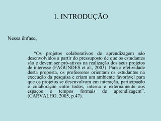 1. INTRODUÇÃO Nessa ênfase,  “ Os projetos colaborativos de aprendizagem são desenvolvidos a partir do pressuposto de que os estudantes são e devem ser pró-ativos na realização dos seus projetos de interesse (FAGUNDES et al., 2003). Para a efetividade desta proposta, os professores orientam os estudantes na execução da pesquisa e criam um ambiente favorável para que os projetos se desenvolvam em interação, participação e colaboração entre todos, interna e externamente aos espaços e tempos formais de aprendizagem”. (CARVALHO, 2005, p.47). 