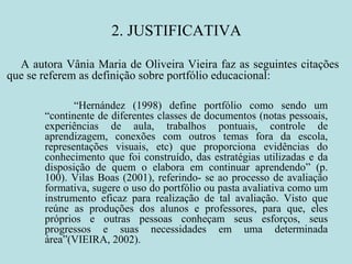 2. JUSTIFICATIVA “ Hernández (1998) define portfólio como sendo um “continente de diferentes classes de documentos (notas pessoais, experiências de aula, trabalhos pontuais, controle de aprendizagem, conexões com outros temas fora da escola, representações visuais, etc) que proporciona evidências do conhecimento que foi construído, das estratégias utilizadas e da disposição de quem o elabora em continuar aprendendo” (p. 100). Vilas Boas (2001), referindo- se ao processo de avaliação formativa, sugere o uso do portfólio ou pasta avaliativa como um instrumento eficaz para realização de tal avaliação. Visto que reúne as produções dos alunos e professores, para que, eles próprios e outras pessoas conheçam seus esforços, seus progressos e suas necessidades em uma determinada área”(VIEIRA, 2002).  A autora Vânia Maria de Oliveira Vieira faz as seguintes citações que se referem as definição sobre portfólio educacional: 