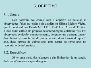3. OBJETIVO 3.1. Gerais Este portfólio foi criado com o objetivo de noticiar as observações feitas no estágio da acadêmica Eliane Melnic Vieira, que foi realizado na Escola M.E.I.E.F. Profº Levi Alves de Freitas, e teve como ênfase em projetos de aprendizagem colaborativos. Foi observado: evolução, comportamento, desenvoltura e aprendizagem dos alunos de uma turma do primeiro ano, duas turmas do quarto ano, duas turmas da quinto ano, uma turma do sexto ano, no laboratório de informática. 3.2. Específicos Obter uma visão dos alcances e das limitações da utilização do laboratório para a aprendizagem. 