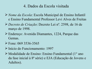 4. Dados da Escola visitada Nome da Escola : Escola Municipal de Ensino Infantil e Ensino Fundamental Professor Levi Alves de Freitas Decreto de Criação : Decreto Lei nº. 2598, de 16 de março de 1998.  Endereço: Avenida Diamantes, 1224, Parque das Gemas. Fone: 069 3536-3565 Início do Funcionamento: 1997 Modalidade de Ensino: Ensino Fundamental (1° ano da fase inicial à 8ª série) e EJA (Educação de Jovens e Adultos). 