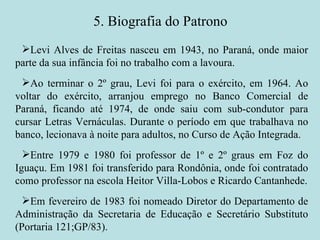 5. Biografia do Patrono Levi Alves de Freitas nasceu em 1943, no Paraná, onde maior parte da sua infância foi no trabalho com a lavoura. Ao terminar o 2º grau, Levi foi para o exército, em 1964. Ao voltar do exército, arranjou emprego no Banco Comercial de Paraná, ficando até 1974, de onde saiu com sub-condutor para cursar Letras Vernáculas. Durante o período em que trabalhava no banco, lecionava à noite para adultos, no Curso de Ação Integrada. Entre 1979 e 1980 foi professor de 1º e 2º graus em Foz do Iguaçu. Em 1981 foi transferido para Rondônia, onde foi contratado como professor na escola Heitor Villa-Lobos e Ricardo Cantanhede. Em fevereiro de 1983 foi nomeado Diretor do Departamento de Administração da Secretaria de Educação e Secretário Substituto (Portaria 121;GP/83). 