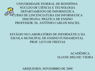 UNIVERSIDADE FEDERAL DE RONDÔNIA  NÚCLEO DE CIÊNCIA E TECNOLOGIA DEPARTAMENTO DE INFORMÁTICA CURSO DE LINCENCIATURA EM INFORMÁTICA DISCIPLINA: PRÁTICA DE ENSINO PROFESSOR: Dr. ANTÔNIO CARLOS MACIEL ESTÁGIO NO LABORATÓRIO DE INFORMÁTICA DA ESCOLA MUNICIPAL DE ENSINO FUNDAMENTAL  PROF. LEVI DE FREITAS ACADÊMICA:  ELIANE MELNIC VIEIRA  ARIQUEMES, NOVEMBRO DE 2008 