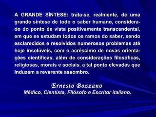 A GRANDE SÍNTESE: trata-se, realmente, de uma
grande síntese de todo o saber humano, considera-
do do ponto de vista positivamente transcendental,
em que se estudam todos os ramos do saber, sendo
esclarecidos e resolvidos numerosos problemas até
hoje insolúveis, com o acréscimo de novas orienta-
ções científicas, além de considerações filosóficas,
religiosas, morais e sociais, a tal ponto elevadas que
induzem a reverente assombro.
Ernesto Bozzano
Médico, Cientista, Filósofo e Escritor italiano.
 