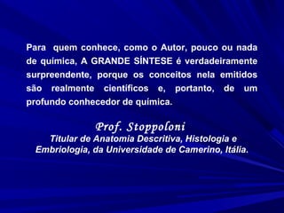 Para quem conhece, como o Autor, pouco ou nada
de química, A GRANDE SÍNTESE é verdadeiramente
surpreendente, porque os conceitos nela emitidos
são realmente científicos e, portanto, de um
profundo conhecedor de química.
Prof. Stoppoloni
Titular de Anatomia Descritiva, Histologia e
Embriologia, da Universidade de Camerino, Itália.
 