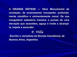 A GRANDE SÍNTESE — Obra Monumental de
revelação, de ensinamento insuspeito, profunda-
mente científico e eminentemente moral. De sua
inesgotável sabedoria transluz a pureza de uma
elevação que assombra, aguça e incita a alcançá-
la, impele a ascender.
F. Villa
Escritor e Jornalista da Revista Constância, de
Buenos Aires, Argentina.
 