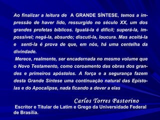 Ao finalizar a leitura de A GRANDE SÍNTESE, temos a im-
pressão de haver lido, ressurgido no século XX, um dos
grandes profetas bíblicos. Igualá-la é difícil; superá-la, im-
possível; negá-la, absurdo; discuti-la, loucura. Mas aceitá-la
e senti-la é prova de que, em nós, há uma centelha da
divindade.
Merece, realmente, ser encadernada no mesmo volume que
o Novo Testamento, como coroamento das obras dos gran-
des e primeiros apóstolos. A força e a segurança fazem
desta Grande Síntese uma continuação natural das Epísto-
las e do Apocalipse, nada ficando a dever a elas
Carlos Torres Pastorino
Escritor e Titular de Latim e Grego da Universidade Federal
de Brasília.
 