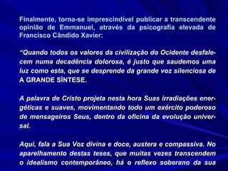 Finalmente, torna-se imprescindível publicar a transcendente
opinião de Emmanuel, através da psicografia elevada de
Francisco Cândido Xavier:
“Quando todos os valores da civilização do Ocidente desfale-
cem numa decadência dolorosa, é justo que saudemos uma
luz como esta, que se desprende da grande voz silenciosa de
A GRANDE SÍNTESE.
A palavra de Cristo projeta nesta hora Suas irradiações ener-
géticas e suaves, movimentando todo um exército poderoso
de mensageiros Seus, dentro da oficina da evolução univer-
sal.
Aqui, fala a Sua Voz divina e doce, austera e compassiva. No
aparelhamento destas teses, que muitas vezes transcendem
o idealismo contemporâneo, há o reflexo soberano da sua
 