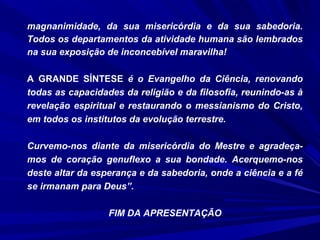 magnanimidade, da sua misericórdia e da sua sabedoria.
Todos os departamentos da atividade humana são lembrados
na sua exposição de inconcebível maravilha!
A GRANDE SÍNTESE é o Evangelho da Ciência, renovando
todas as capacidades da religião e da filosofia, reunindo-as à
revelação espiritual e restaurando o messianismo do Cristo,
em todos os institutos da evolução terrestre.
Curvemo-nos diante da misericórdia do Mestre e agradeça-
mos de coração genuflexo a sua bondade. Acerquemo-nos
deste altar da esperança e da sabedoria, onde a ciência e a fé
se irmanam para Deus”.
FIM DA APRESENTAÇÃO
 