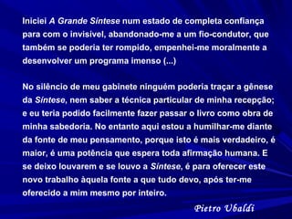 Iniciei A Grande Síntese num estado de completa confiança
para com o invisível, abandonado-me a um fio-condutor, que
também se poderia ter rompido, empenhei-me moralmente a
desenvolver um programa imenso (...)
No silêncio de meu gabinete ninguém poderia traçar a gênese
da Síntese, nem saber a técnica particular de minha recepção;
e eu teria podido facilmente fazer passar o livro como obra de
minha sabedoria. No entanto aqui estou a humilhar-me diante
da fonte de meu pensamento, porque isto é mais verdadeiro, é
maior, é uma potência que espera toda afirmação humana. E
se deixo louvarem e se louvo a Síntese, é para oferecer este
novo trabalho àquela fonte a que tudo devo, após ter-me
oferecido a mim mesmo por inteiro.
Pietro Ubaldi
 