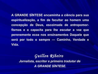 A GRANDE SÍNTESE encaminha a ciência para sua
espiritualização, a fim de facultar ao homem uma
concepção de Deus, escoimada de antropomor-
fismos e o capacita para lhe escutar a voz que
perenemente ecoa nos ensinamentos Daquele que
será por todo o sempre — Caminho, Verdade e
Vida.
Guillon Ribeiro
Jornalista, escritor e primeiro tradutor de
A GRANDE SÍNTESE.
 