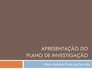 APRESENTAÇÃO DO
PLANO DE INVESTIGAÇÃO
     Vânia Mafalda Girão de Carvalho
 