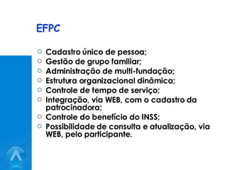 EFPC Cadastro único de pessoa; Gestão de grupo familiar; Administração de multi-fundação; Estrutura organizacional dinâmica; Controle de tempo de serviço; Integração, via WEB, com o cadastro da patrocinadora; Controle do benefício do INSS; Possibilidade de consulta e atualização, via WEB, pelo participante. 