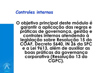 Controles internos O objetivo principal deste módulo é garantir a aplicação das regras e práticas de governança, gestão e controles internos atendendo à legislação sobre Resolução 15 do COAF, Decreto 5640, IN 26 da SPC e a Lei 9613, além de auxiliar as boas práticas da governança corporativa (Resolução 13 do CGPC). 