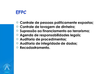 EFPC Controle de pessoas politicamente expostas; Controle de lavagem de dinheiro; Supressão ao financiamento ao terrorismo; Agenda de responsabilidades legais; Auditoria de procedimentos; Auditoria de integridade de dados; Recadastramento. 
