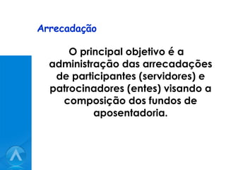 Arrecadação O principal objetivo é a administração das arrecadações de participantes (servidores) e patrocinadores (entes) visando a composição dos fundos de aposentadoria. 