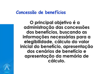 Concessão de benefícios O principal objetivo é a administração das concessões dos benefícios, buscando as informações necessárias para a elegibilidade, cálculo do valor inicial do benefício, apresentação dos cenários de benefício e apresentação da memória de cálculo. 