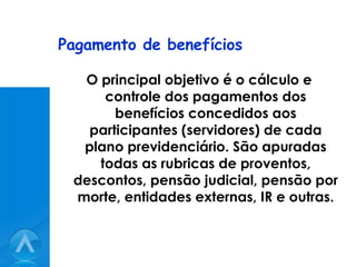 Pagamento de benefícios O principal objetivo é o cálculo e controle dos pagamentos dos benefícios concedidos aos participantes (servidores) de cada plano previdenciário. São apuradas todas as rubricas de proventos, descontos, pensão judicial, pensão por morte, entidades externas, IR e outras. 