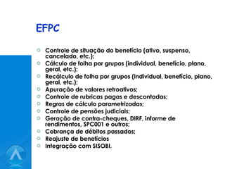 EFPC Controle de situação do benefício (ativo, suspenso, cancelado, etc.); Cálculo de folha por grupos (individual, benefício, plano, geral, etc.); Recálculo de folha por grupos (individual, benefício, plano, geral, etc.); Apuração de valores retroativos; Controle de rubricas pagas e descontadas; Regras de cálculo parametrizadas; Controle de pensões judiciais; Geração de contra-cheques, DIRF, informe de rendimentos, SPC001 e outros; Cobrança de débitos passados; Reajuste de benefícios Integração com SISOBI.  