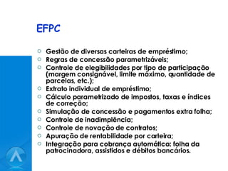 EFPC Gestão de diversas carteiras de empréstimo; Regras de concessão parametrizáveis; Controle de elegibilidades por tipo de participação (margem consignável, limite máximo, quantidade de parcelas, etc.); Extrato individual de empréstimo; Cálculo parametrizado de impostos, taxas e índices de correção; Simulação de concessão e pagamentos extra folha; Controle de inadimplência; Controle de novação de contratos; Apuração de rentabilidade por carteira; Integração para cobrança automática: folha da patrocinadora, assistidos e débitos bancários. 