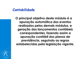 Contabilidade O principal objetivo deste módulo é a apuração automática dos eventos realizados pelos demais módulos, e geração dos lançamentos contábeis correspondentes, fazendo assim a apuração contábil dos planos de previdência, seguindo as regras estabelecidas pela legislação vigente. 