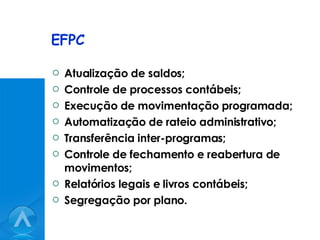 EFPC Atualização de saldos; Controle de processos contábeis; Execução de movimentação programada; Automatização de rateio administrativo; Transferência inter-programas; Controle de fechamento e reabertura de movimentos; Relatórios legais e livros contábeis; Segregação por plano. 