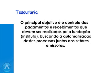 Tesouraria O principal objetivo é o controle dos pagamentos e recebimentos que devem ser realizados pela fundação (instituto), buscando a automatização destes processos juntos aos setores emissores.  