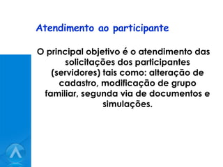Atendimento ao participante O principal objetivo é o atendimento das solicitações dos participantes (servidores) tais como: alteração de cadastro, modificação de grupo familiar, segunda via de documentos e simulações. 