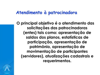 Atendimento à patrocinadora O principal objetivo é o atendimento das solicitações das patrocinadoras (entes) tais como: apresentação de saldos dos planos, estatísticas de participação, apresentação de patrimônio, apresentação de movimentação de participantes (servidores), atualizações cadastrais e requerimentos. 