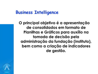 Business Intelligence O principal objetivo é a apresentação de consolidados em formato de Planilhas e Gráficos para auxílio na tomada de decisão pela administração da fundação (instituto), bem como a criação de indicadores de gestão. 