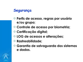 Segurança Perfis de acesso, regras por usuário e/ou grupo; Controle de acesso por biometria; Certificação digital; LOG de acessos e alterações; Rastreabilidade; Garantia de salvaguarda dos sistemas e dados. 