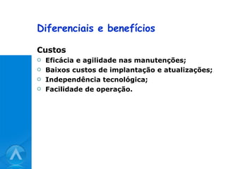 Diferenciais e benefícios Custos Eficácia e agilidade nas manutenções; Baixos custos de implantação e atualizações; Independência tecnológica; Facilidade de operação. 